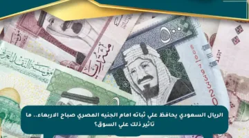 الريال السعودي يحافظ على ثباته أمام الجنيه المصري صباح الأربعاء.. ما تأثير ذلك على السوق؟